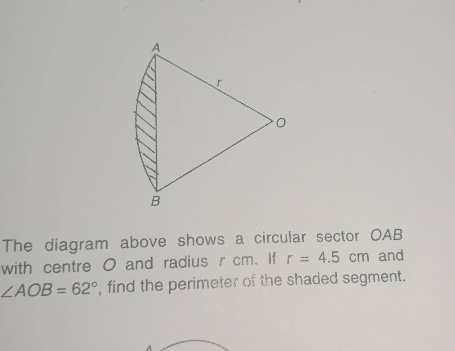 The diagram above shows a circular sector OAB
with centre O and radius r cm. If r=4.5cm and
∠ AOB=62° , find the perimeter of the shaded segment.