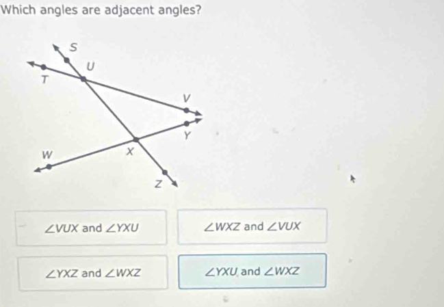 Which angles are adjacent angles?
∠ VUX and ∠ YXU ∠ WXZ and ∠ VUX
∠ YXZ and ∠ WXZ ∠ YXU and ∠ WXZ