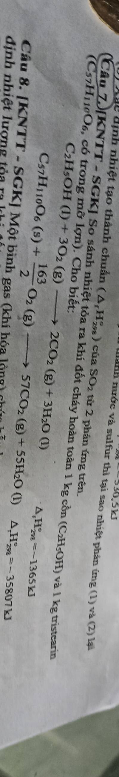=330.5kJ
nành nước và sulfur thì tại sao nhiệt phản ứng (1 ) va(2 ) lại 
Xãc định nhiệt tạo thành chuẩn (△ _fH_(298)° ) của SO_2 từ 2 phản ứng trên. 
(Câu 7)[KN WTT-SG SKJ So sánh nhiệt tỏa ra khi đốt cháy hoàn toàn 1 kg cồn 
(C57H110O₆, có trong mỡ lợn). Cho biết:
C_2H_5OH(l)+3O_2(g)to 2CO_2(g)+3H_2O(l)
(C_2H_5OH) ) và 1 kg tristearin
C_57H_110O_6(s)+ 163/2 O_2(g)to 57CO_2(g)+55H_2O(l) ^ _zH_(294)°=-1365kJ
Câu 8. [KN sqrt(TI) T - SGKJ Một bình gas (khí hóa lộng) chú 
frac  △ _rH_(298)°=-35807kJ
định nhiệt lượng tỏa ra