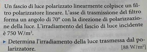 Un fascio di luce polarizzato linearmente colpisce un fil- 
tro polarizzatore lineare. L’asse di trasmissione del filtro 
forma un angolo di 70° con la direzione di polarizzazio- 
ne della luce. L’irradiamento del fascio di luce incidente 
è 750W/m^2. 
Determina l’irradiamento della luce trasmessa dal po- 
larizzatore.
[88W/m^2]