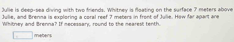 Julie is deep-sea diving with two friends. Whitney is floating on the surface 7 meters above 
Julie, and Brenna is exploring a coral reef 7 meters in front of Julie. How far apart are 
Whitney and Brenna? If necessary, round to the nearest tenth.
□ meters