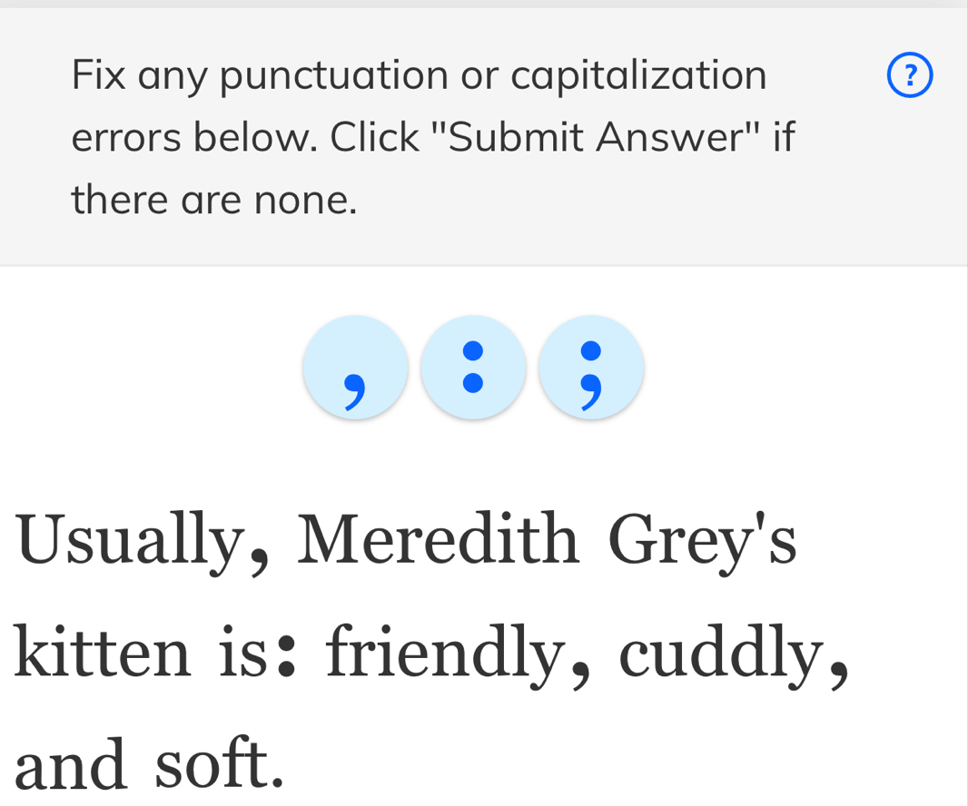 Fix any punctuation or capitalization ? 
errors below. Click "Submit Answer" if 
there are none. 
Usually, Meredith Grey's 
kitten is: friendly, cuddly, 
and soft.