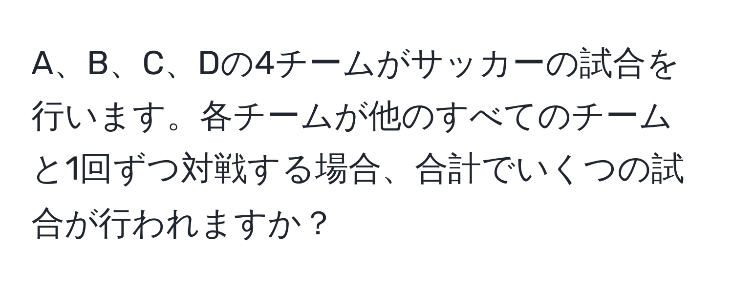 A、B、C、Dの4チームがサッカーの試合を行います。各チームが他のすべてのチームと1回ずつ対戦する場合、合計でいくつの試合が行われますか？