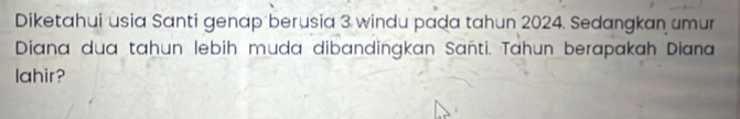 Diketahui usia Santi genap berusia 3 windu pada tahun 2024. Sedangkan umur 
Diana dua tahun lebih muda dibandingkan Sañti. Tahun berapakah Diana 
lahir?