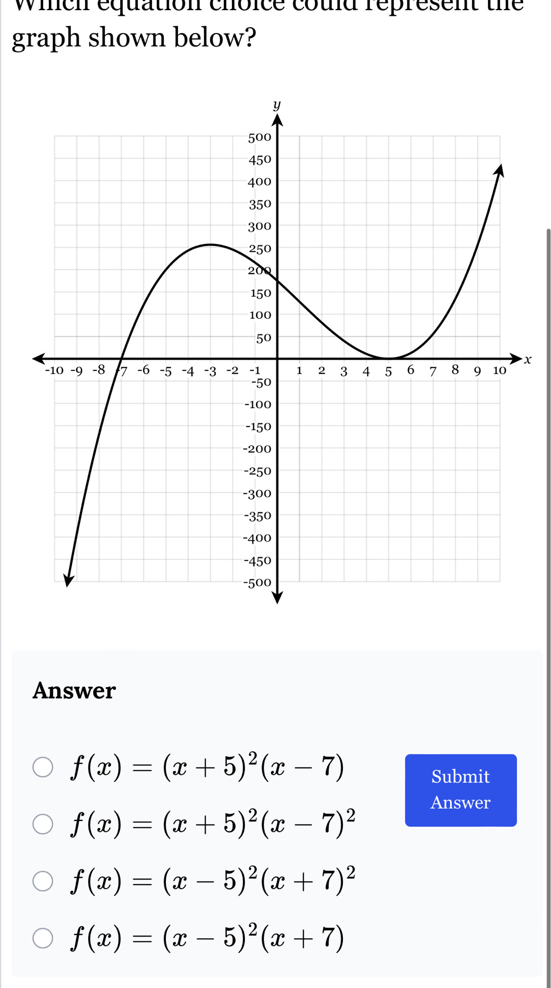 wich equation choice could represent the
graph shown below?
x
Answer
f(x)=(x+5)^2(x-7)
Submit
Answer
f(x)=(x+5)^2(x-7)^2
f(x)=(x-5)^2(x+7)^2
f(x)=(x-5)^2(x+7)