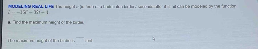 MODELING REAL LIFE The height / (in feet) of a badminton birdie / seconds after it is hit can be modeled by the function
h=-16t^2+32t+4. 
a. Find the maximum height of the birdie. 
The maximum height of the birdie is □ feet.