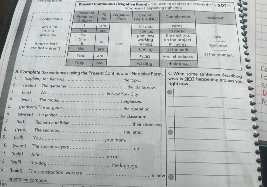sent Continuous (Negative Form) - It is used to express an ac
Contrac
am='m
is='s
are='re
is not=isn't
are not=
describing
B. Complete the se what is NOT happening around you
1. (explain) Mr. Ramirez _the topic. right now.
2. (water) The gardener _the plants now.
_
3. (live) We_ in New York City.
4. (wear) The model _sunglasses.
5.  (perform) The surgeon _the operation._
6. (sweep) The janitor _the classroom._
7. (tie) Richard and Brian _their shoelaces.
8. (type) The secretary _the letter.
_
9. (call) You _your mom.
_
10. (warm) The soccer players_
up.
_
11. (help) John _me out.
12. (sniff) The dog _the luggage.
_
3. (build) The construction workers _a new
_
apartment complex.
Ten