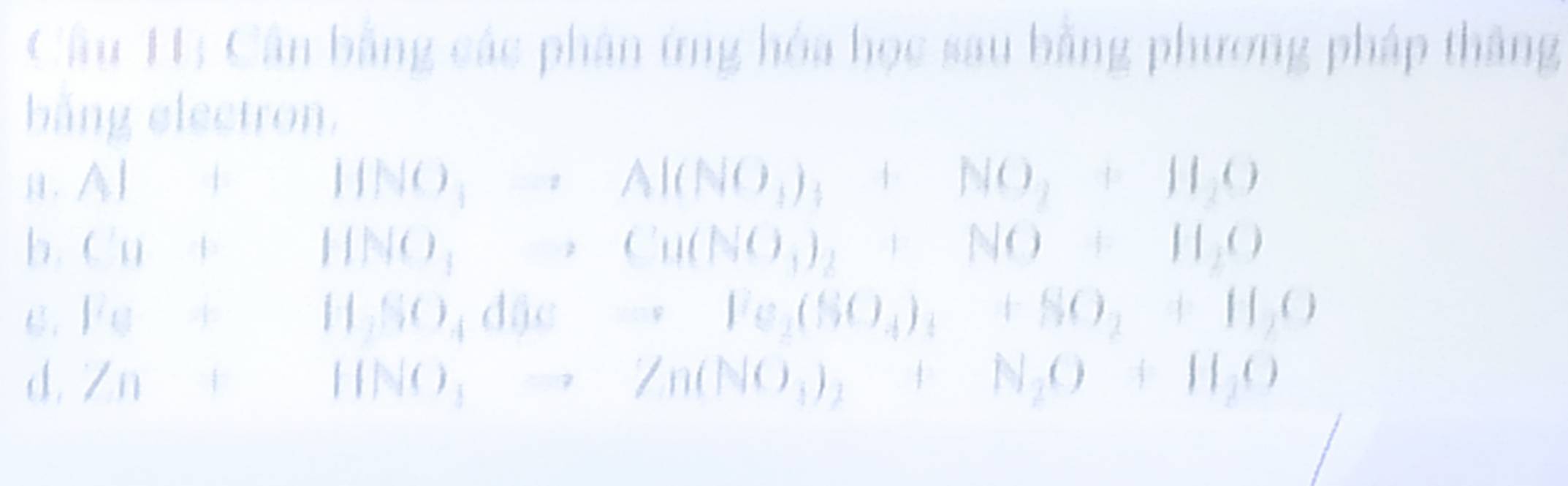 Cân bằng các phân ứng hóa học sau bằng phương pháp thắng 
bằng electron. 
. Al+HO_2=Al(NO_3)_3+NO_2+H_2O
b. Cu+HNO_3to Cu(NO_3)_2+NO+H_2O
C. Fe+H_3SO_4dOeto Fe_2(SO_4)_4+SO_2+H_2O
d. Zn+11NO_3to Zn(NO_3)_2+N_2O+H_2O