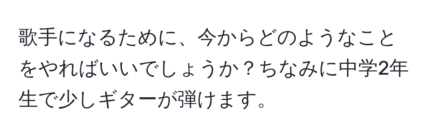 歌手になるために、今からどのようなことをやればいいでしょうか？ちなみに中学2年生で少しギターが弾けます。