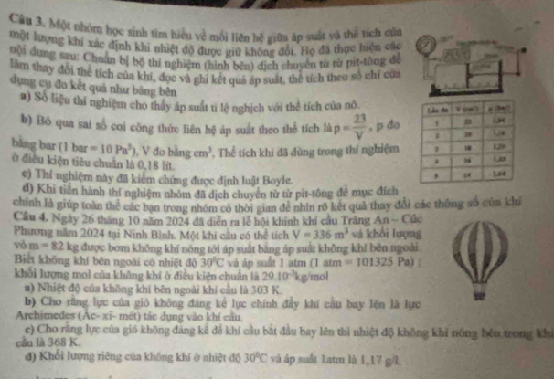 Một thóm học sinh tìm hiểu về mối liên hệ giữa áp suất và thể tích của
một lượng khi xác định khi nhiệt độ được giữ không đổi, Họ đã thực hiện các
vội dung sau: Chuẩn bị bộ thí nghiệm (hình bên) dịch chuyên từ từ pìt-tông đá
làm thay đôi thể tích của khí, đọc và ghi kết quả áp suất, thể tích theo số chỉ của
dụng cụ đo kết quả như bảng bên 
a) Số liệu thí nghiệm cho thấy áp suất ti lệ nghịch với thể tích của nô 
b) Bỏ qua sai số coi công thức liên hệ áp suất theo thể tích là p= 23/V  , p do
bǎng bar 11 bar =10Pa^5) , V do bing cm^3 , Thể tích khi đã dùng trong thí nghiệm
ở điều kiện tiêu chuẩn là 0,18 lít. 
e) Thi nghiệm này đã kiểm chứng được định luật Boyle.
d) Khi tiến hành thí nghiệm nhóm đã dịch chuyển từ từ pit-tông để mục đích
chính là giúp toàn thể các bạn trong nhóm có thời gian để nhìn rõ kết quả thay đổi các thông số của khí
Câu 4, Ngày 26 tháng 10 năm 2024 đã diễn ra lễ hội khinh khí câu Trằng An - Cúc
Phương năm 2024 tại Ninh Bình. Một khi cầu có thể tích V=336m^3 và khổi lượng
vỏ m=82kg được bơm không khí nóng tới áp suất bang áp suất không khí bên ngoài
Biết không khí bên ngoài có nhiệt độ 30°C và áp suất 1 atm 1a im =101325Pa)
khổi lượng mol của không khí ở điều kiện chuẩn là 29.10^(-3)kg mol
a) Nhiệt độ của không khí bên ngoài khí cầu là 303 K.
b) Cho rằng lực của gió không đáng kể lực chính đẩy khí cầu bay lên là lực w
Archimedes (Ac- xī- mét) tác dụng vào khí cầu
e) Cho rằng lực của gió không đảng kê để khí cầu bắt đầu bay lên thi nhiệt độ không khí nồng bên trong khi
cầu là 368 K.
đ) Khối lượng riêng của không khí ở nhiệt độ 30°C và áp suất 1atm là 1,17 g/L