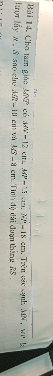 Nn 
Bài 14. Cho tam giác MNP có MN=12cm, MP=15cm, NP=18cm. Trên các cạnh MN , MP là 
lượt lấy R , S sao cho MR=10 ( cm và MS=8cm. Tính độ dài đoạn thắng RS.