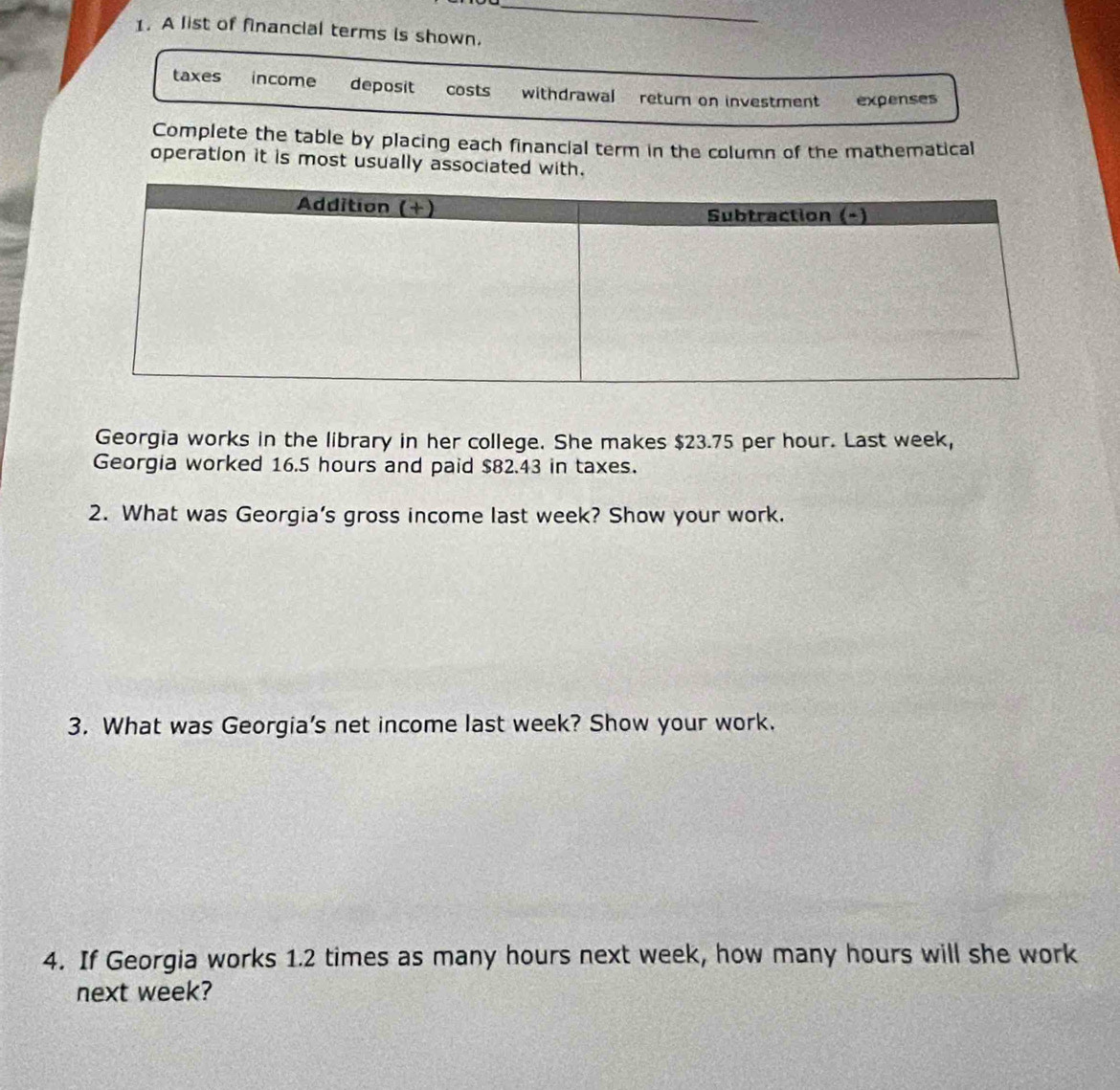 A list of financial terms is shown.
taxes income deposit costs withdrawal return on investment expenses
Complete the table by placing each financial term in the column of the mathematical
operation it is most usually associated with.
Georgia works in the library in her college. She makes $23.75 per hour. Last week,
Georgia worked 16.5 hours and paid $82.43 in taxes.
2. What was Georgia’s gross income last week? Show your work.
3. What was Georgia's net income last week? Show your work.
4. If Georgia works 1.2 times as many hours next week, how many hours will she work
next week?