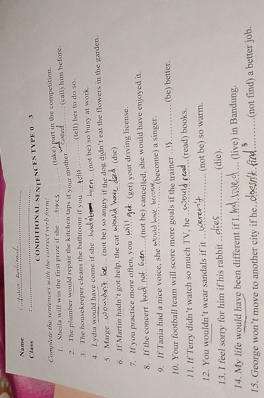 Name : 
_ 
Class : 
_ 
CONDITIONAL SENTENCES TYPE 0 - 3 
Complete the sentences with the correct verb form! 
1. Sheila will win the first prize if she ._ (take) part in the competition. 
(call) him before. 
2. The plumber would repair the kitchen taps if your mother _ 
3. The housekeeper cleans the bathroom if you _(tell) her to do so. 
4. Lydia would have come if she__ 
(not be) so busy at work. 
5. Marge ._ ... (not be) so angry if the dog didn’t eat the flowers in the garden. 
6. If Martin hadn’t got help, the cat_ 
(die) 
7. If you practice more often, you ._ 
(get) your driving license. 
8. If the concert _.(not be) cancelled, she would have enjoyed it. 
9. If Tania had a nice voice, she_ a 
(become) a singer. 
10. Your football team will score more goals if the trainer_ is (be) better. 
11. If Terry didn’t watch so much TV, he _(read) books. 
12. You wouldn’t wear sandals if it _(not be) so warm. 
13. I feel sorry for him if his rabbit _(die). 
14. My life would have been different if I._ (live) in Bandung. 
15. George won’t move to another city if he._ 
_ 
_(not find) a better job.