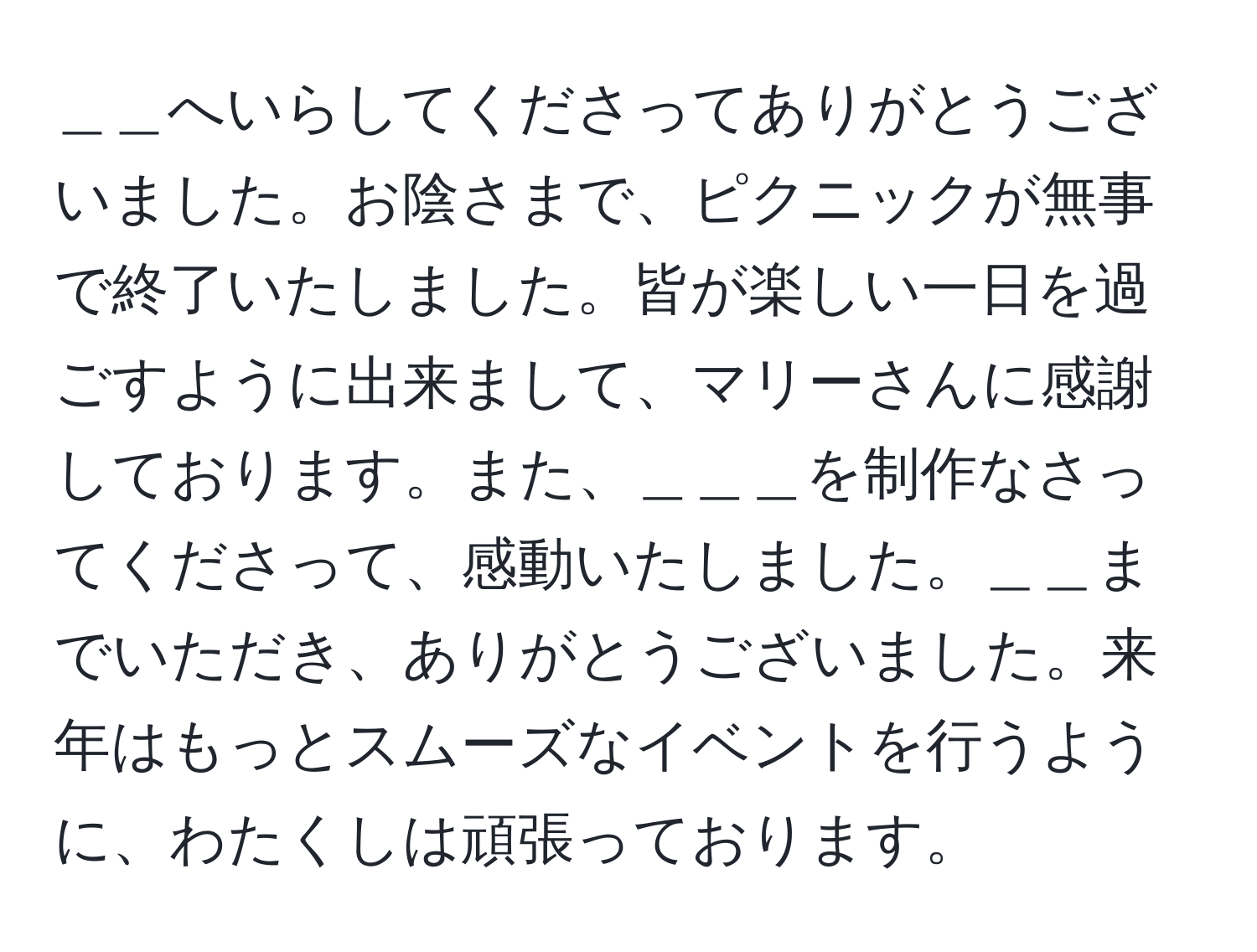 ＿＿へいらしてくださってありがとうございました。お陰さまで、ピクニックが無事で終了いたしました。皆が楽しい一日を過ごすように出来まして、マリーさんに感謝しております。また、＿＿＿を制作なさってくださって、感動いたしました。＿＿までいただき、ありがとうございました。来年はもっとスムーズなイベントを行うように、わたくしは頑張っております。