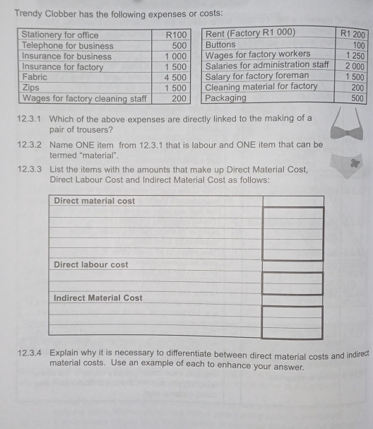 Trendy Clobber has the following expenses or costs: 
12.3.1 Which of the above expenses are directly linked to the making of a 
pair of trousers? 
12.3.2 Name ONE item from 12.3.1 that is labour and ONE item that can be 
termed "material”. 
12.3.3 List the items with the amounts that make up Direct Material Cost, 
Direct Labour Cost and Indirect Material Cost as follows: 
12.3.4 Explain why it is necessary to differentiate between direct material costs and indired 
material costs. Use an example of each to enhance your answer.