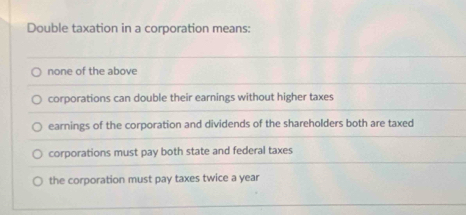 Double taxation in a corporation means:
none of the above
corporations can double their earnings without higher taxes
earnings of the corporation and dividends of the shareholders both are taxed
corporations must pay both state and federal taxes
the corporation must pay taxes twice a year