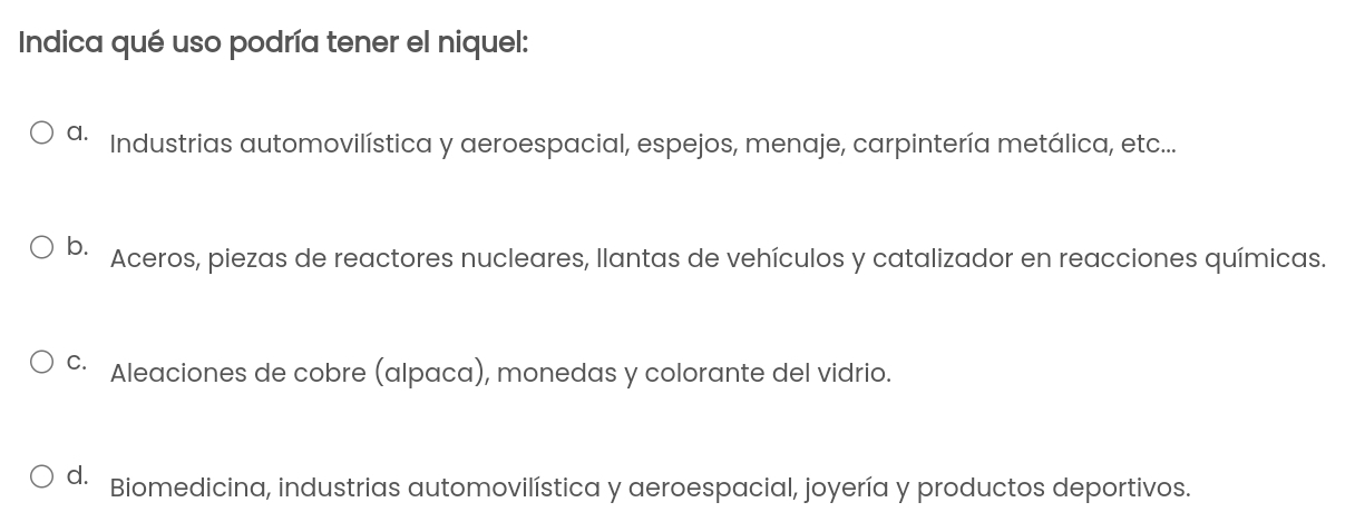 Indica qué uso podría tener el niquel:
a. Industrias automovilística y aeroespacial, espejos, menaje, carpintería metálica, etc...
b. Aceros, piezas de reactores nucleares, llantas de vehículos y catalizador en reacciones químicas.
c· Aleaciones de cobre (alpaca), monedas y colorante del vidrio.
d. Biomedicina, industrias automovilística y aeroespacial, joyería y productos deportivos.