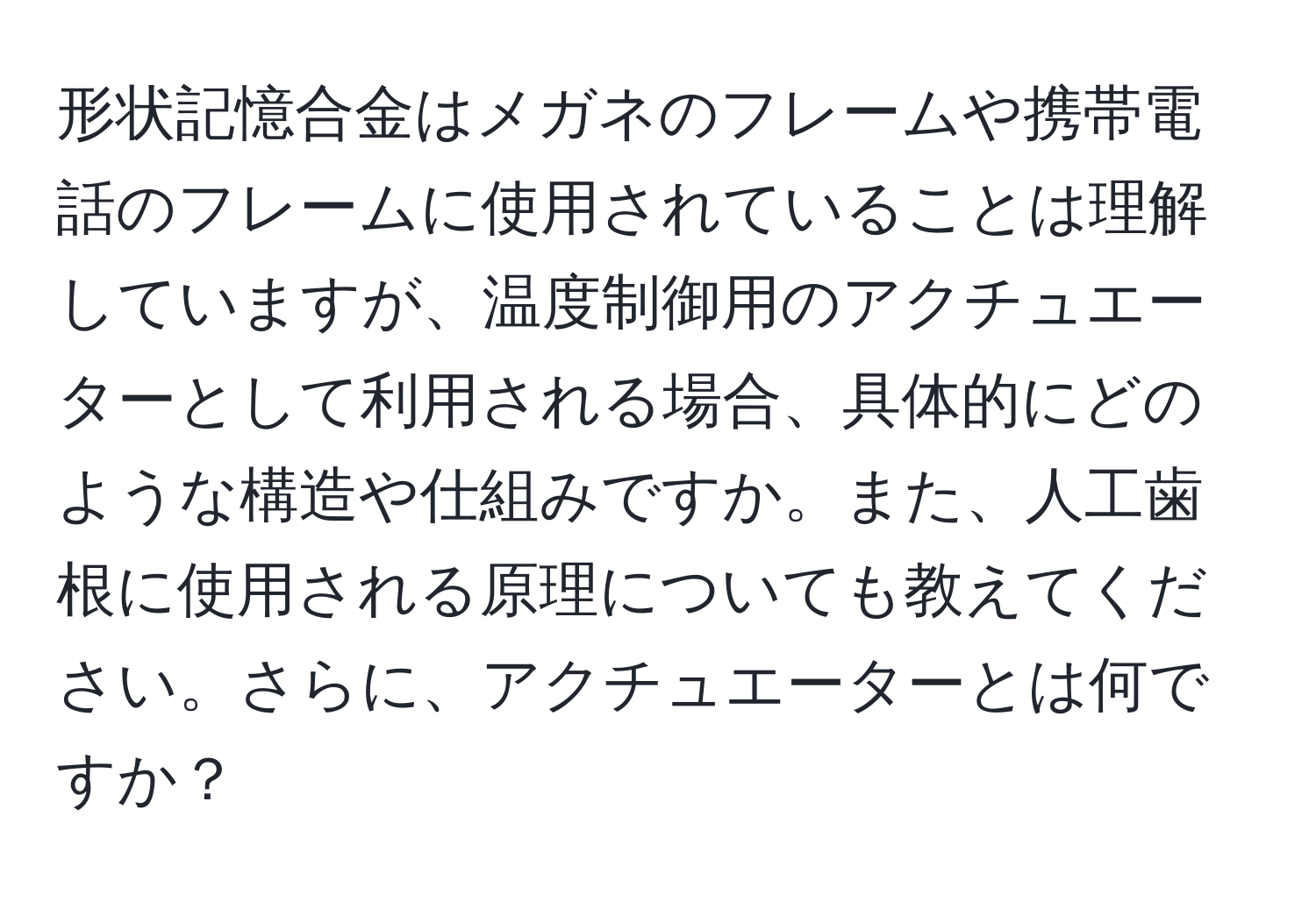 形状記憶合金はメガネのフレームや携帯電話のフレームに使用されていることは理解していますが、温度制御用のアクチュエーターとして利用される場合、具体的にどのような構造や仕組みですか。また、人工歯根に使用される原理についても教えてください。さらに、アクチュエーターとは何ですか？