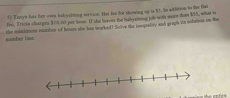 Tanya has her own babysitting service. Her fee for showing up is $5. In addition to the flat 
fee. Tricia charges $10.00 per hour. If she leaves the babysitting job with more than $55, what is 
the minimum number of hours she has worked? Solve the inequality and graph its solution on the 
number line. 
ping the entire