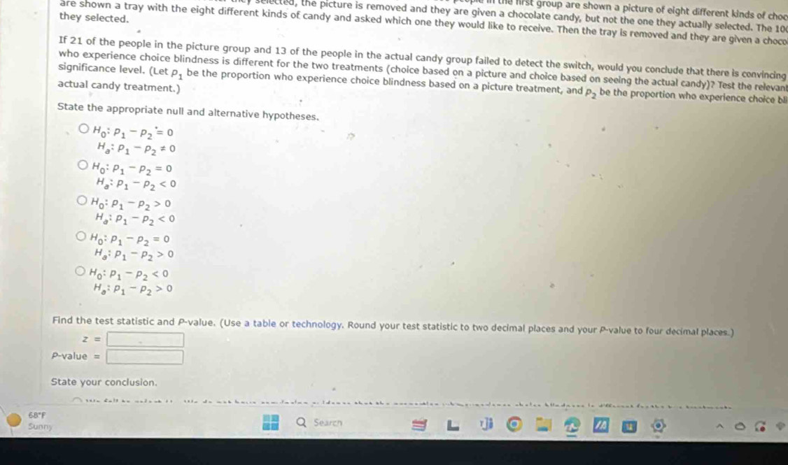 ill the first group are shown a picture of eight different kinds of choo 
selected, the picture is removed and they are given a chocolate candy, but not the one they actually selected. The 10
they selected. 
are shown a tray with the eight different kinds of candy and asked which one they would like to receive. Then the tray is removed and they are given a choco 
If 21 of the people in the picture group and 13 of the people in the actual candy group failed to detect the switch, would you conclude that there is convincing 
who experience choice blindness is different for the two treatments (choice based on a picture and choice based on seeing the actual candy)? Test the relevan 
significance level. (Let P_1 be the proportion who experience choice blindness based on a picture treatment, and P_2 be the proportion who experience choice bl 
actual candy treatment.) 
State the appropriate null and alternative hypotheses.
H_0:p_1-p_2=0
H_a:rho _1-rho _2!= 0
H_0:rho _1-rho _2=0
H_a:p_1-p_2<0</tex>
H_0:rho _1-rho _2>0
H_a:p_1-p_2<0</tex>
H_0:p_1-p_2=0
H_a:p_1-p_2>0
H_0:p_1-p_2<0</tex>
H_a:p_1-p_2>0
Find the test statistic and P -value. (Use a table or technology. Round your test statistic to two decimal places and your P -value to four decimal places.)
z=□ □
P-value =
State your conclusion. 
68"F Q Search 
Sunny
