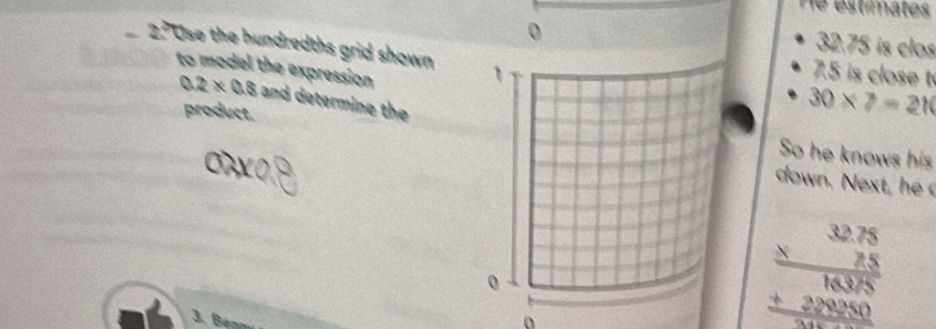 He estimates 
0
32.75 is clos 
2.? Use the hundredths grid shown 1
to model the expression
7.5 is close t
0.2* 0.8 and determine the 
product.
30* 7=210
So he knows his 
down. e t he 
0 
3. Benn
beginarrayr 32.75 * 2.5 hline 16378 +225 hline 3000endarray