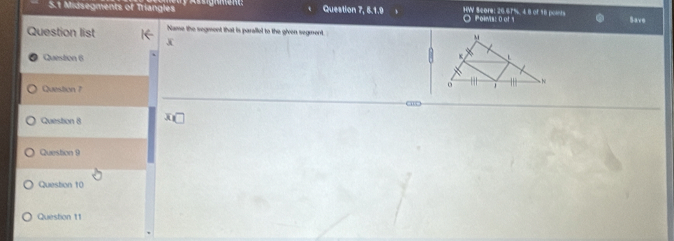 HW Score: 26.67%, 4 8 of 18 points 
5.1 Midsegments of Triangles Assignment: Question 7, 6.1.9 O Points: 0 of 1 
Save 
Question list Name the segment that is parallel to the given segment 
J 
Question 6 
Question 7 
a 
Question 8 
Question 9 
Question 10 
Question 11