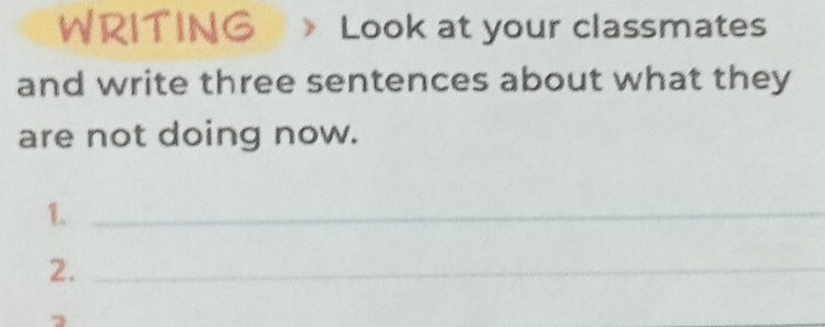 WRITING Look at your classmates 
and write three sentences about what they 
are not doing now. 
1._ 
2._