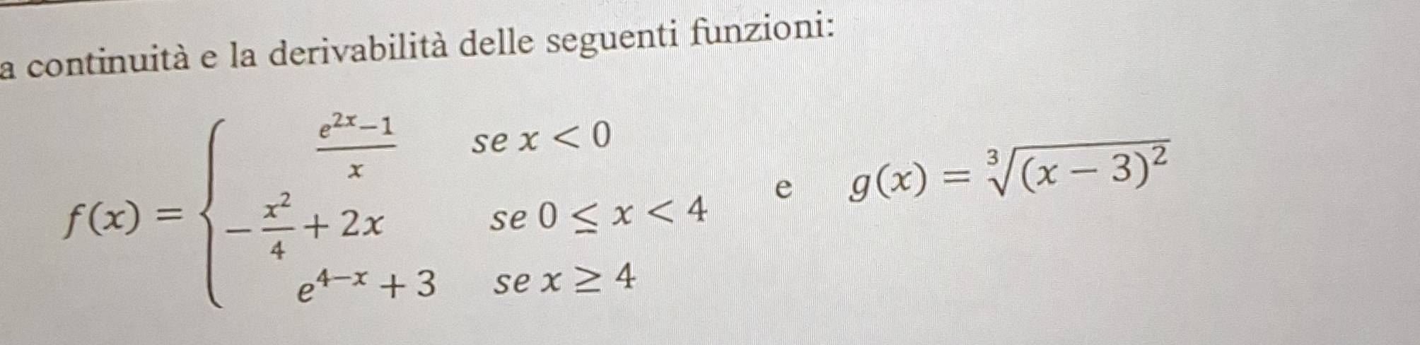 la continuità e la derivabilità delle seguenti funzioni:
f(x)=beginarrayl  (e^(2x)-1)/x sex<0 - x^2/4 +2xse0≤ x<4 e^(4x)+3sex≥ 4endarray. e g(x)=sqrt[3]((x-3)^2)