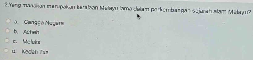 Yang manakah merupakan kerajaan Melayu lama dalam perkembangan sejarah alam Melayu?
a. Gangga Negara
b. Acheh
c. Melaka
d. Kedah Tua