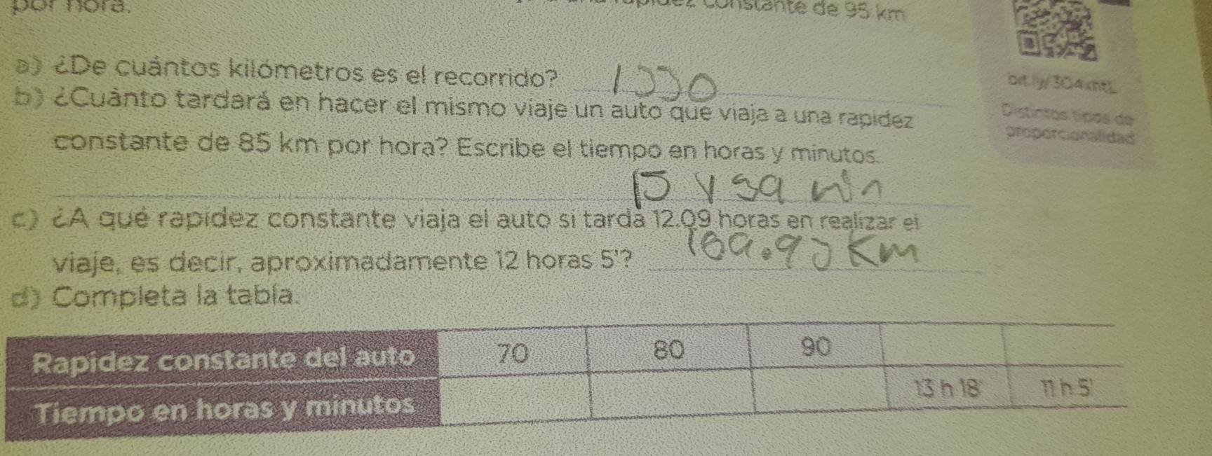 por nora.
r  c  o nstan te  de  95 km  
a) ¿De cuántos kilómetros es el recorrido?
_bit.ly/304xntL
b) ¿Cuánto tardará en hacer el mismo viaje un auto que viaja a una rapídez
Distintos típos de
proporcionalidad
constante de 85 km por hora? Escribe el tiempo en horas y minutos.
_
c) 2A qué rapídez constante viaja el auto si tardá 12.09 horas en realizar el
viaje, es decir, aproximadamente 12 horas 5' _
d) Completa la tabía.