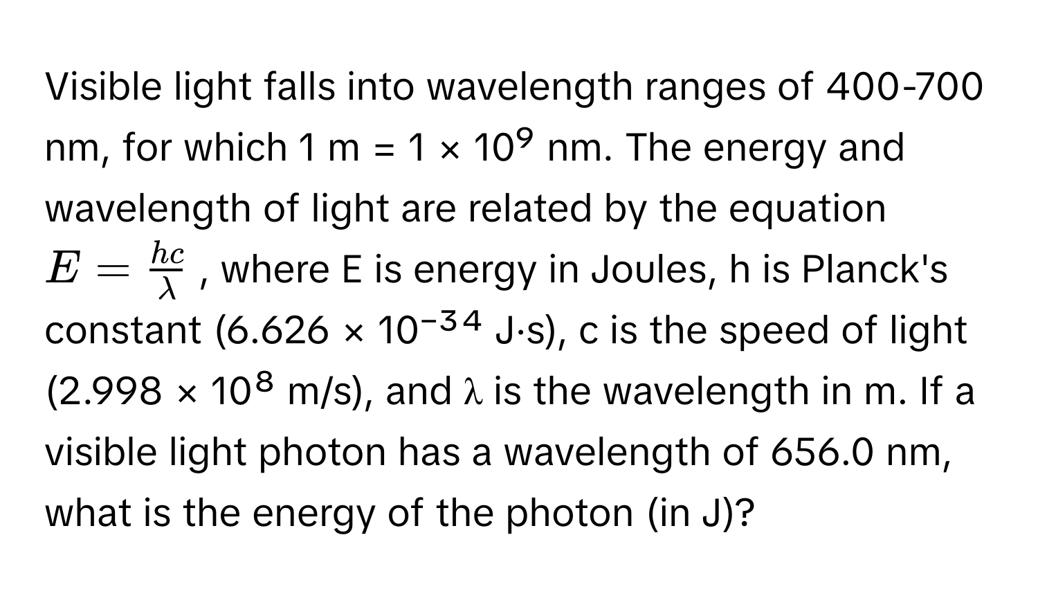 Visible light falls into wavelength ranges of 400-700 nm, for which 1 m = 1 × 10⁹ nm. The energy and wavelength of light are related by the equation $E =  hc/lambda $, where E is energy in Joules, h is Planck's constant (6.626 × 10⁻³⁴ J·s), c is the speed of light (2.998 × 10⁸ m/s), and λ is the wavelength in m. If a visible light photon has a wavelength of 656.0 nm, what is the energy of the photon (in J)?