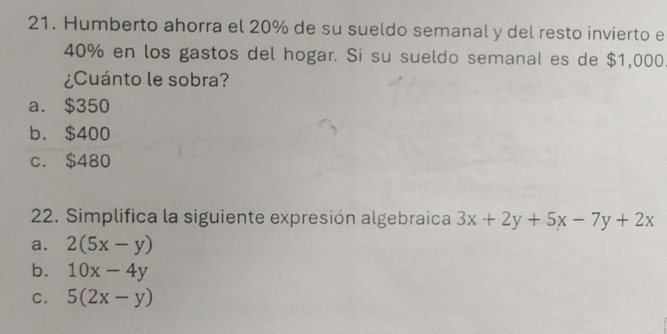 Humberto ahorra el 20% de su sueldo semanal y del resto invierto e
40% en los gastos del hogar. Si su sueldo semanal es de $1,000
¿Cuánto le sobra?
a. $350
b. $400
c. $480
22. Simplifica la siguiente expresión algebraica 3x+2y+5x-7y+2x
a. 2(5x-y)
b. 10x-4y
C. 5(2x-y)