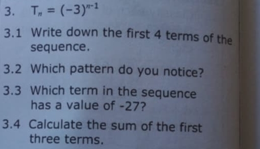 T_n=(-3)^n-1
3.1 Write down the first 4 terms of the 
sequence. 
3.2 Which pattern do you notice? 
3.3 Which term in the sequence 
has a value of -27? 
3.4 Calculate the sum of the first 
three terms.