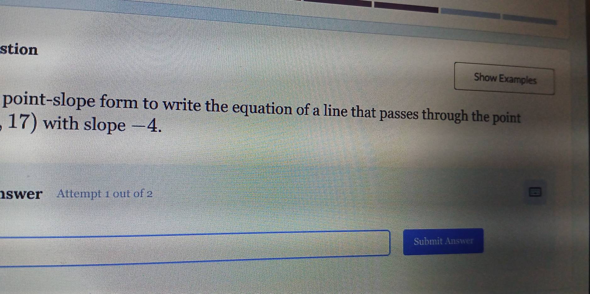 stion 
Show Examples 
point-slope form to write the equation of a line that passes through the point 
17) with slope −4. 
nswer Attempt 1 out of 2 
Submit Answer