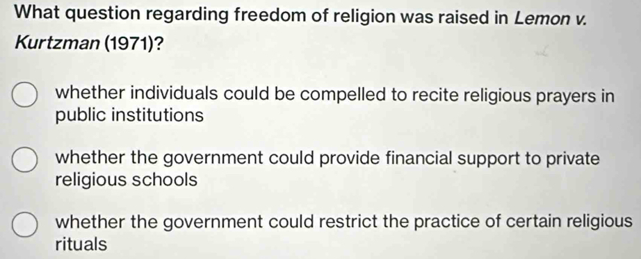 What question regarding freedom of religion was raised in Lemon v.
Kurtzman (1971)?
whether individuals could be compelled to recite religious prayers in
public institutions
whether the government could provide financial support to private
religious schools
whether the government could restrict the practice of certain religious
rituals