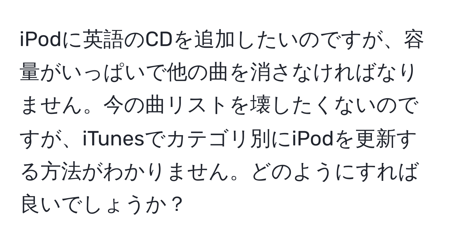 iPodに英語のCDを追加したいのですが、容量がいっぱいで他の曲を消さなければなりません。今の曲リストを壊したくないのですが、iTunesでカテゴリ別にiPodを更新する方法がわかりません。どのようにすれば良いでしょうか？