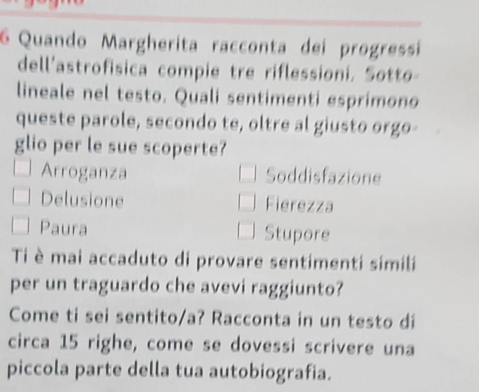 Quando Margherita racconta dei progressi
dell'astrofisica compie tre riflessioni. Sotto-
lineale nel testo. Quali sentimenti esprimono
queste parole, secondo te, oltre al giusto orgo-
glio per le sue scoperte?
Arroganza Soddisfazione
Delusione Fierezza
Paura Stupore
Ti è mai accaduto di provare sentimenti simili
per un traguardo che avevi raggiunto?
Come ti sei sentito/a? Racconta in un testo di
circa 15 righe, come se dovessi scrivere una
piccola parte della tua autobiografia.