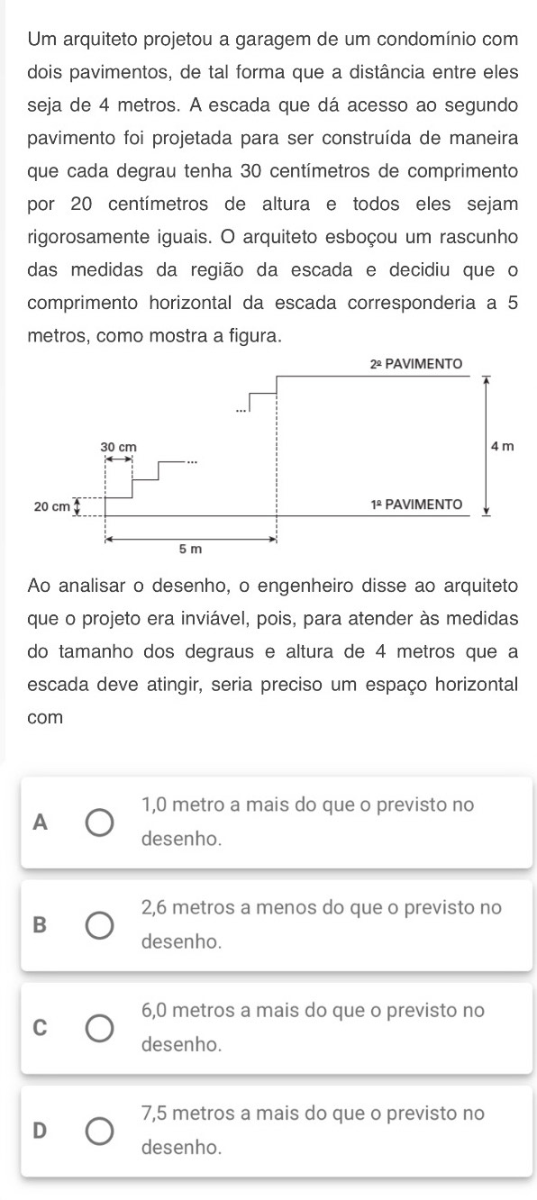 Um arquiteto projetou a garagem de um condomínio com
dois pavimentos, de tal forma que a distância entre eles
seja de 4 metros. A escada que dá acesso ao segundo
pavimento foi projetada para ser construída de maneira
que cada degrau tenha 30 centímetros de comprimento
por 20 centímetros de altura e todos eles sejam
rigorosamente iguais. O arquiteto esboçou um rascunho
das medidas da região da escada e decidiu que o
comprimento horizontal da escada corresponderia a 5
metros, como mostra a figura.
Ao analisar o desenho, o engenheiro disse ao arquiteto
que o projeto era inviável, pois, para atender às medidas
do tamanho dos degraus e altura de 4 metros que a
escada deve atingir, seria preciso um espaço horizontal
com
1,0 metro a mais do que o previsto no
A
desenho.
2,6 metros a menos do que o previsto no
B
desenho.
6,0 metros a mais do que o previsto no
C
desenho.
7,5 metros a mais do que o previsto no
D
desenho.