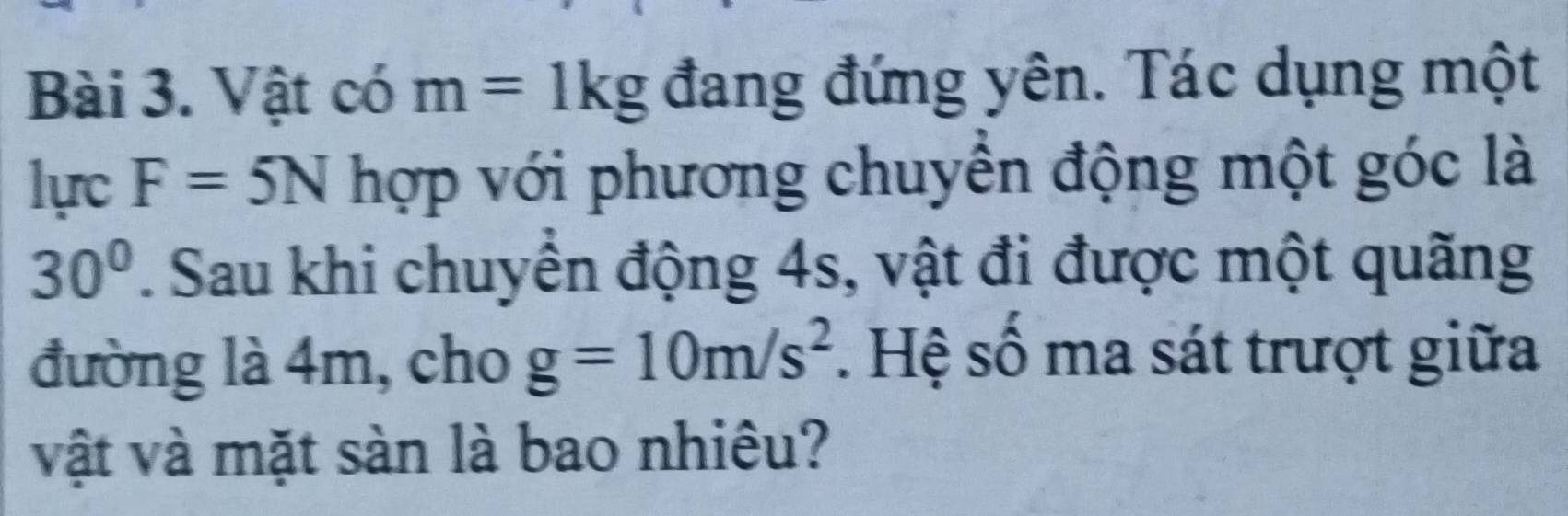 Vật có m=1kg đang đứng yên. Tác dụng một 
lực F=5N hợp với phương chuyển động một góc là
30°. Sau khi chuyển động 4s, vật đi được một quãng 
đường là 4m, cho g=10m/s^2. Hệ số ma sát trượt giữa 
vật và mặt sàn là bao nhiêu?