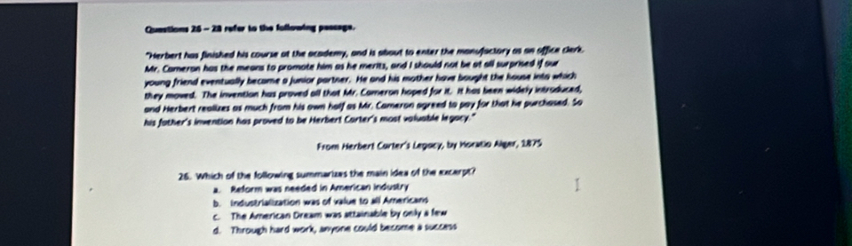 Quastions 26 -28 refer to the fullowing paseage.
"Herbert has finished his course at the academy, and is about to enter the monufactory as an office clerk.
Mr. Cameran has the means to promote him as he merits, and I should not be at all surprised if our
young friend eventually became a junior partner. He and his mother have bought the house into which
they moved. The invention has proved all that Mr. Comeron hoped for it. it has been widely introduced,
and Herbert realizes as much from his own half as Mr. Cameron agreed to pay for that he purchased. So
his father's invention has proved to be Herbert Carter's most valuable legacy."
From Herbert Curter's Legocy, by Horatia Alger, 1875
26. Which of the following summarizes the main idea of the excerpth
a. Reform was needed in American industry
b. industrialization was of value to all Americans
c. The American Dream was attainable by only a few
d. Through hard work, anyone could become a success