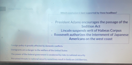 Which conclusion is best supported by these headlines?
President Adams encourages the passage of the
Sedition Act
Lincoln suspends writ of Habeas Corpus
Roosevelt authorizes the internment of Japanese
Americans on the west coast
Foreign policy is greatly affected by domestic conflicts
immigrants are a danger to the welfare of the United States
The power of the federal government is weakened by risks to national security
Perceived threats to national security sometimes result in limits on civil liberties.