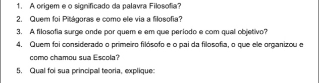 A origem e o significado da palavra Filosofia? 
2. Quem foi Pitágoras e como ele via a filosofia? 
3. A filosofia surge onde por quem e em que período e com qual objetivo? 
4. Quem foi considerado o primeiro filósofo e o pai da filosofia, o que ele organizou e 
como chamou sua Escola? 
5. Qual foi sua principal teoria, explique: