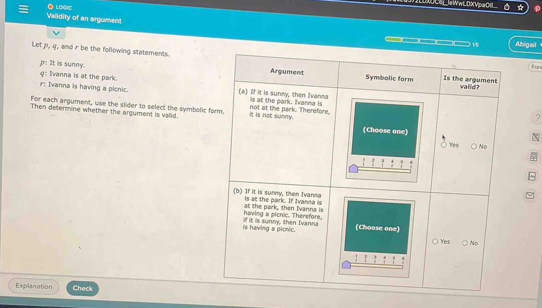 Validity of an argument Español 
Let p, q, and r be the following statements.
p : It is sunny. 
q: Ivanna is at the park. 
? 
r: Ivanna is having a picnic. 
For each argument, use the slider to select the symbolic for 
Then determine whether the argument is valid.