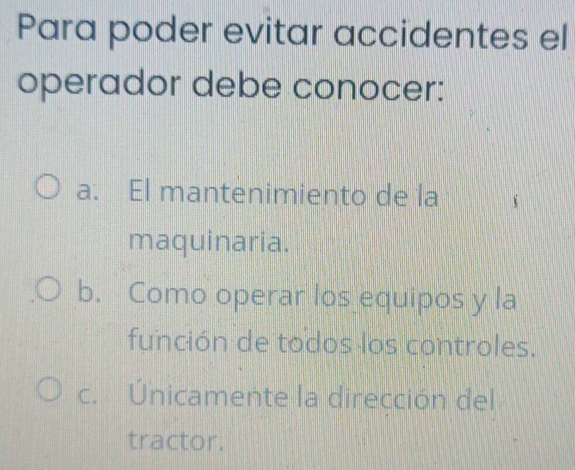 Para poder evitar accidentes el
operador debe conocer:
a. El mantenimiento de la
maquinaria.
b. Como operar los equipos y la
función de todos los controles.
C. Únicamente la dirección del
tractor.