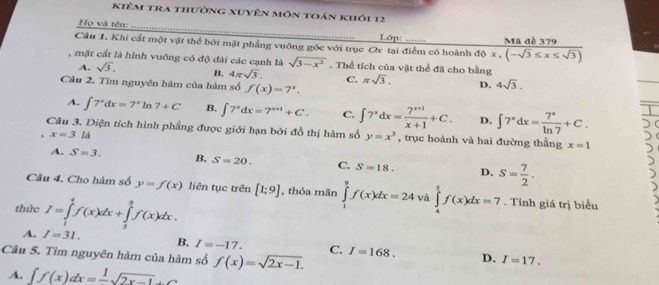 kiêm tra thường xuyên môn toán khỏi 12
Họ và tên: _ Lớp: .......
Câu 1. Khi cất một vật thể bởi mặt phầng vuỡng góc với trục Ox tại điểm có hoành dθ x,(-sqrt(3)≤ x≤ sqrt(3)) Mã đề 379
, mặt cất là hình vuống có độ đài các cạnh là sqrt(3-x^2). Thể tích của vật thể đã cho bằng
A. sqrt(3). B. 4π sqrt(3). C. π sqrt(3). D. 4sqrt(3).
Câu 2. Tìm nguyên hàm của hàm số f(x)=7^x.
A. ∈t 7^xdx=7^xln 7+C B. ∈t 7^xdx=7^(x+1)+C. C. ∈t 7^xdx= (7^(x+1))/x+1 +C. D. ∈t 7^xdx= 7^x/ln 7 +C.
Câu 3. Diện tích hình phẳng được giới hạn bởi đồ thị hàm số y=x^3 , trục hoành và hai đường thầng x=1
x=3la
A. S=3. B. S=20. C. S=18. D. s= 7/2 .
Câu 4. Cho hàm số y=f(x) liên tục trên [1;9] , thỏa mãn ∈tlimits _1^(9f(x)dx=24 và ∈tlimits _4^5f(x)dx=7. Tính giá trị biểu
thức I=∈tlimits _1^4f(x)dx+∈tlimits _3^8f(x)dx.
A. I=31. B. I=-17. C.
Câu 5. Tìm nguyên hàm của hàm số f(x)=sqrt 2x-1). I=168. D. I=17.
A. ∈t f(x)dx=frac 1sqrt(2x-1)+C