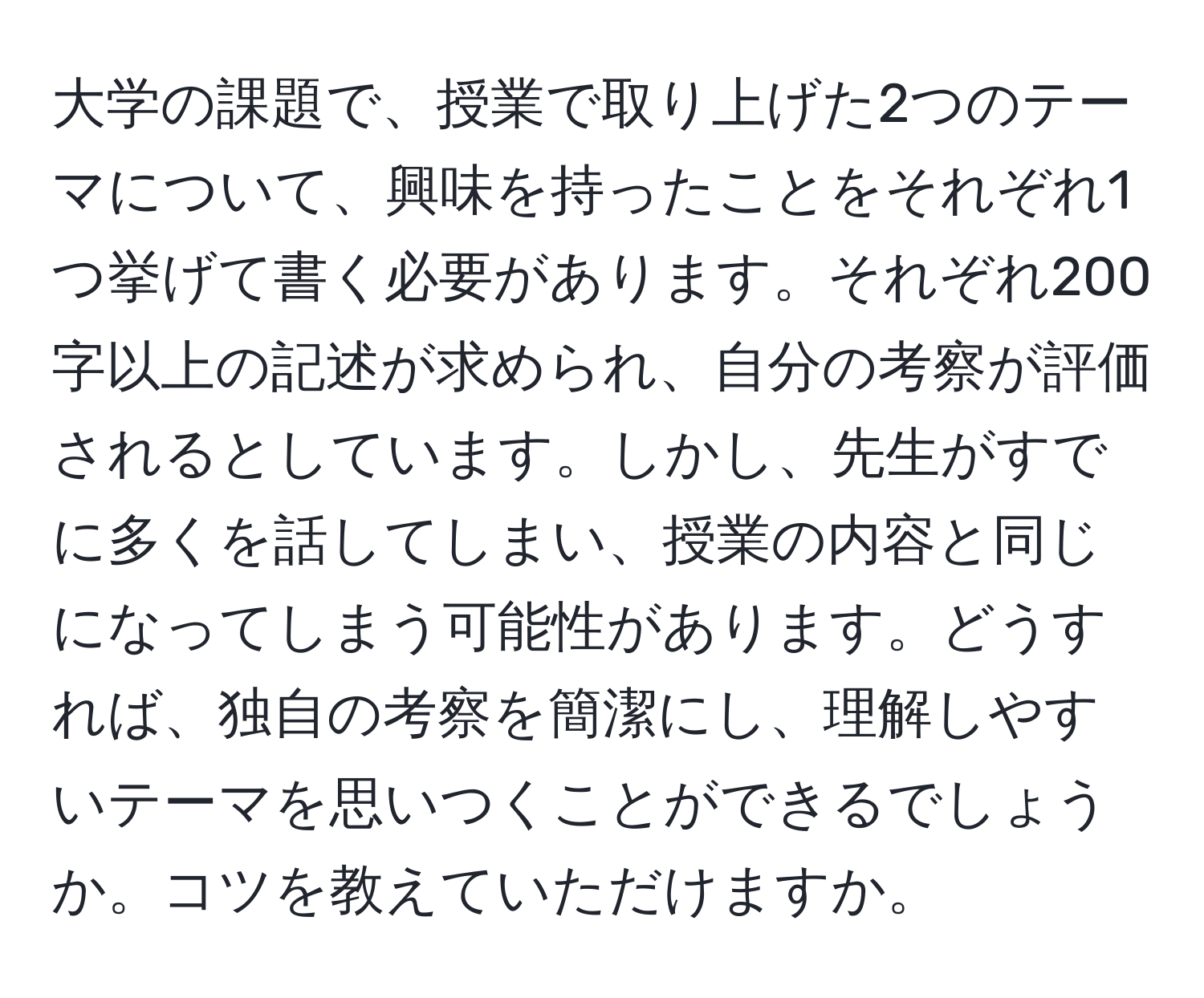 大学の課題で、授業で取り上げた2つのテーマについて、興味を持ったことをそれぞれ1つ挙げて書く必要があります。それぞれ200字以上の記述が求められ、自分の考察が評価されるとしています。しかし、先生がすでに多くを話してしまい、授業の内容と同じになってしまう可能性があります。どうすれば、独自の考察を簡潔にし、理解しやすいテーマを思いつくことができるでしょうか。コツを教えていただけますか。