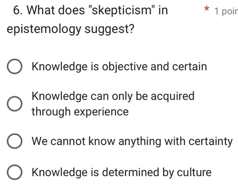 What does "skepticism" in 1 poir
T
epistemology suggest?
Knowledge is objective and certain
Knowledge can only be acquired
through experience
We cannot know anything with certainty
Knowledge is determined by culture