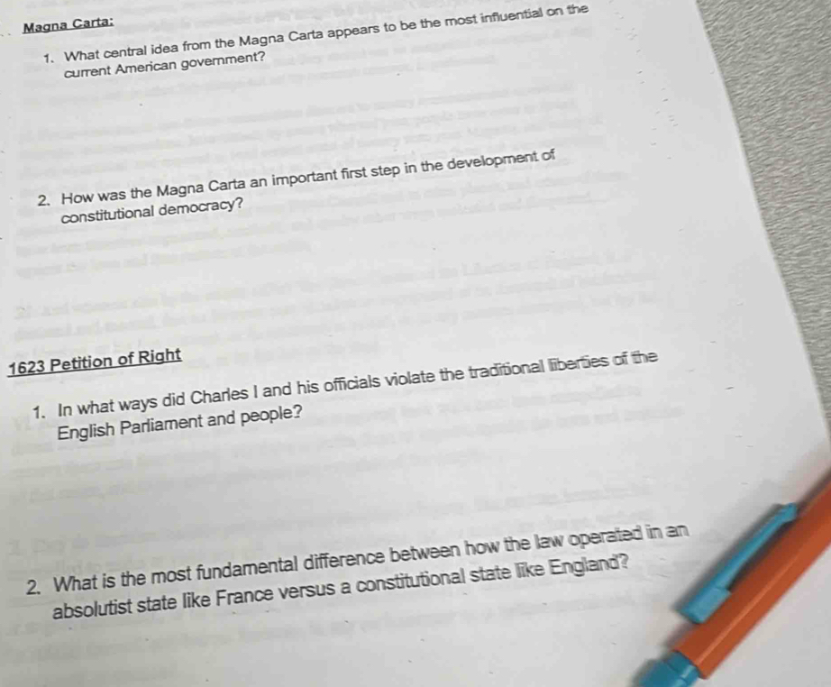 Magna Carta: 
1. What central idea from the Magna Carta appears to be the most influential on the 
current American government? 
2. How was the Magna Carta an important first step in the development of 
constitutional democracy? 
1623 Petition of Right 
1. In what ways did Charles I and his officials violate the traditional liberties of the 
English Parliament and people? 
2. What is the most fundamental difference between how the law operated in an 
absolutist state like France versus a constitutional state like England?