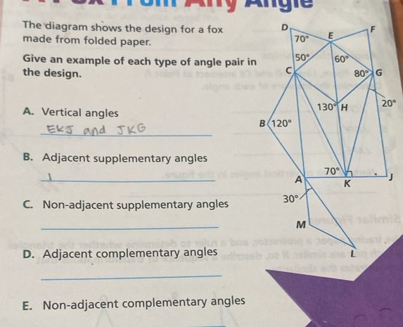 The diagram shows the design for a fox 
made from folded paper.
Give an example of each type of angle pair in
the design. 
A. Vertical angles
_
B. Adjacent supplementary angles
_
C. Non-adjacent supplementary angles
_
D. Adjacent complementary angles
_
E. Non-adjacent complementary angles