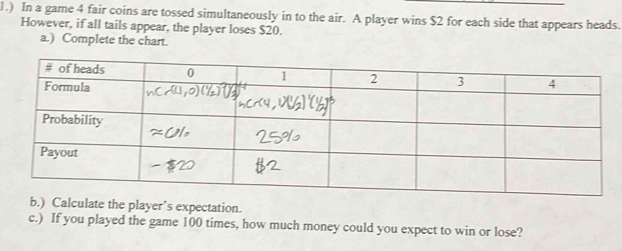 1.) In a game 4 fair coins are tossed simultaneously in to the air. A player wins $2 for each side that appears heads. 
However, if all tails appear, the player loses $20. 
a.) Complete the chart. 
b.) Calculate the player’s expectation. 
c.) If you played the game 100 times, how much money could you expect to win or lose?